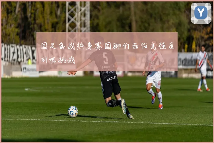 国足备战热身赛国脚们面临高强度训练挑战