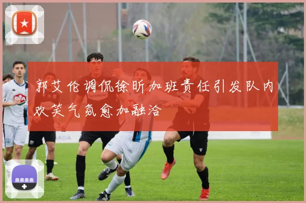 郭艾伦调侃徐昕加班责任引发队内欢笑气氛愈加融洽