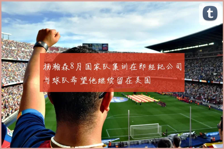 杨瀚森8月国家队集训在即经纪公司与球队希望他继续留在美国