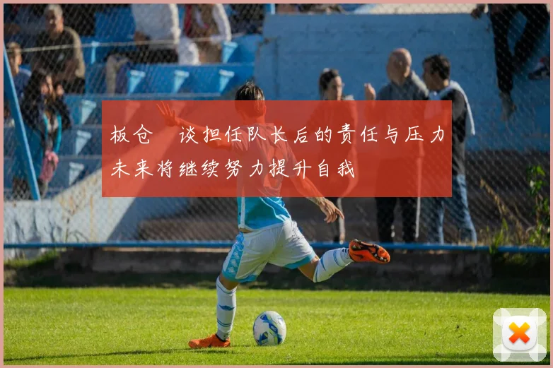 板仓滉谈担任队长后的责任与压力未来将继续努力提升自我