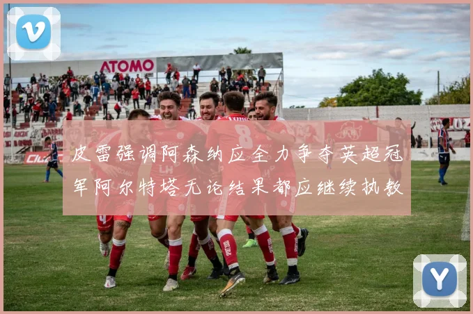 皮雷强调阿森纳应全力争夺英超冠军阿尔特塔无论结果都应继续执教