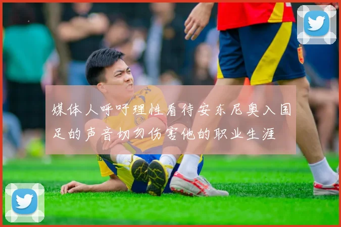 媒体人呼吁理性看待安东尼奥入国足的声音切勿伤害他的职业生涯