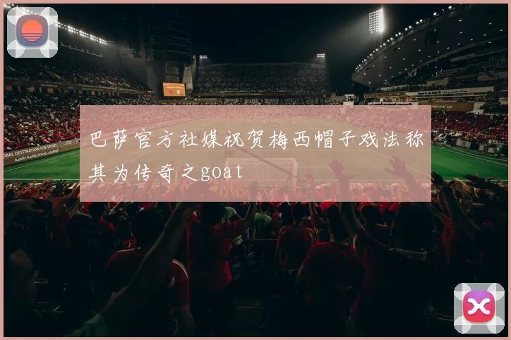 巴萨官方社媒祝贺梅西帽子戏法称其为传奇之goat