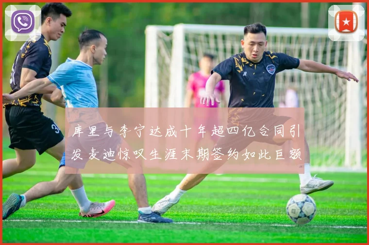 库里与李宁达成十年超四亿合同引发麦迪惊叹生涯末期签约如此巨额前所未闻