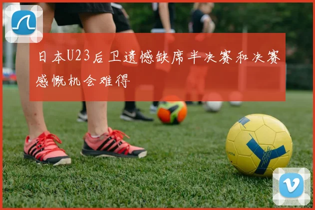日本U23后卫遗憾缺席半决赛和决赛感慨机会难得