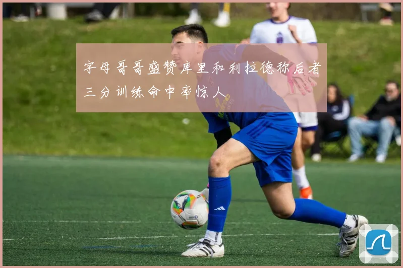 字母哥哥盛赞库里和利拉德称后者三分训练命中率惊人