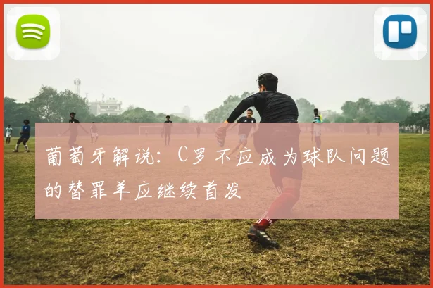 葡萄牙解说：C罗不应成为球队问题的替罪羊应继续首发