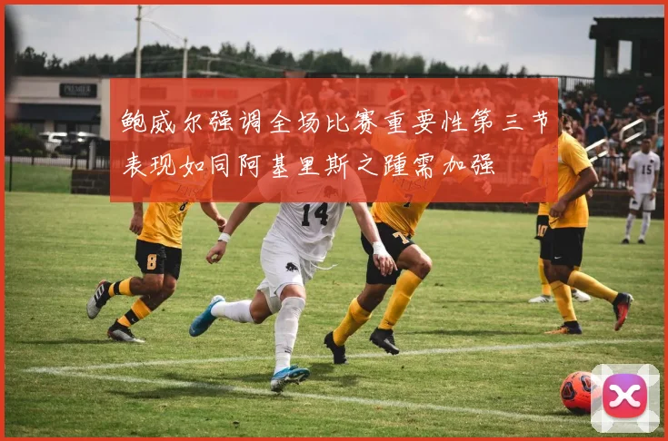 鲍威尔强调全场比赛重要性第三节表现如同阿基里斯之踵需加强